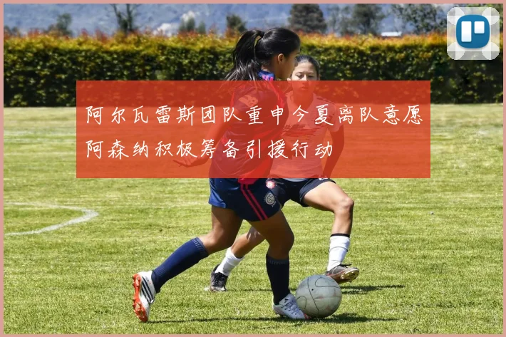 阿尔瓦雷斯团队重申今夏离队意愿阿森纳积极筹备引援行动