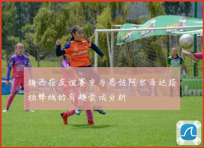 梅西在友谊赛中与恩佐阿尔马达搭档锋线的有趣尝试分析