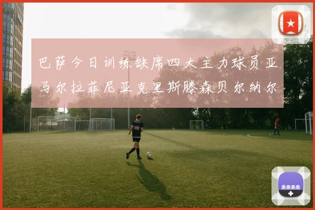 巴萨今日训练缺席四大主力球员亚马尔拉菲尼亚克里斯滕森贝尔纳尔