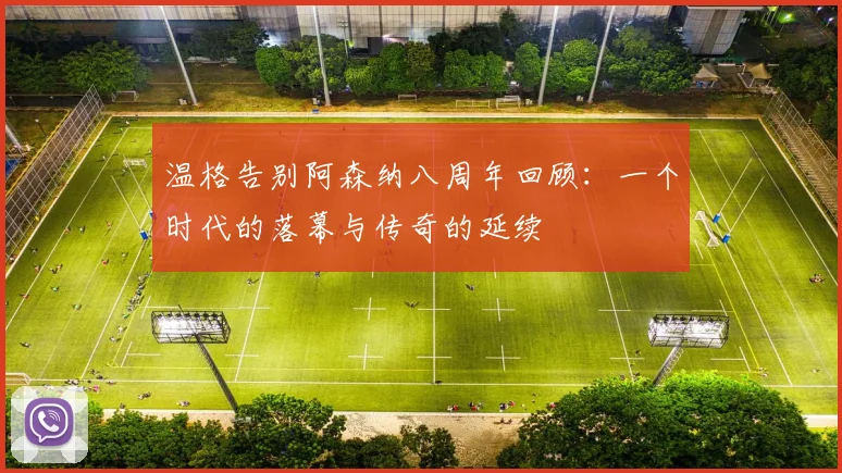 温格告别阿森纳八周年回顾：一个时代的落幕与传奇的延续