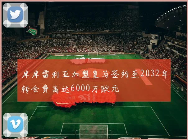 库库雷利亚加盟皇马签约至2032年转会费高达6000万欧元