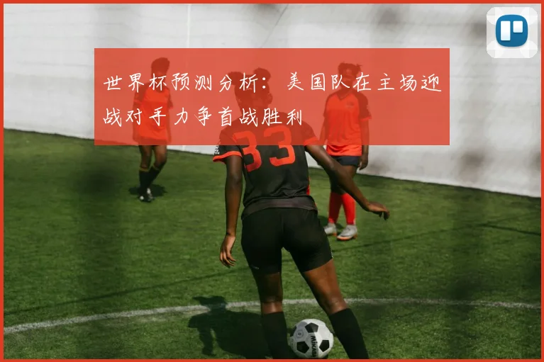 世界杯预测分析：美国队在主场迎战对手力争首战胜利