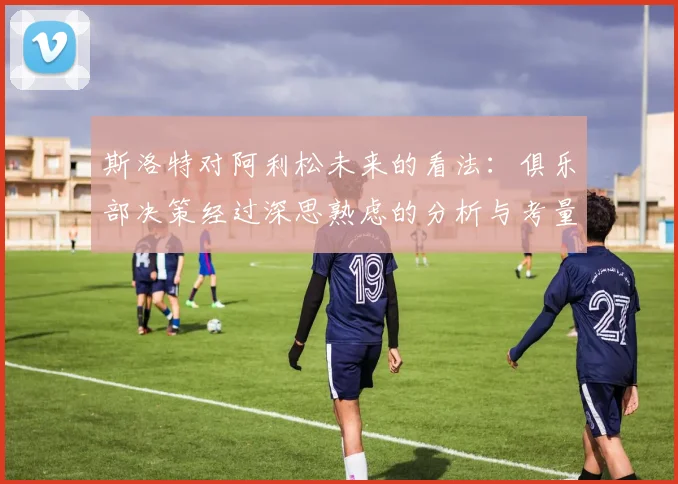 斯洛特对阿利松未来的看法：俱乐部决策经过深思熟虑的分析与考量