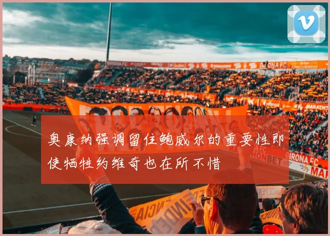 奥康纳强调留住鲍威尔的重要性即使牺牲约维奇也在所不惜
