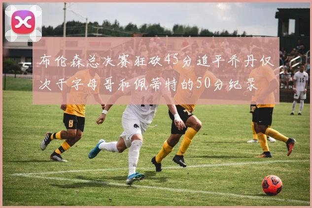 布伦森总决赛狂砍45分追平乔丹仅次于字母哥和佩蒂特的50分纪录