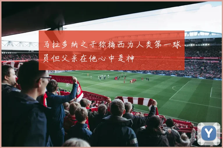 马拉多纳之子称梅西为人类第一球员但父亲在他心中是神