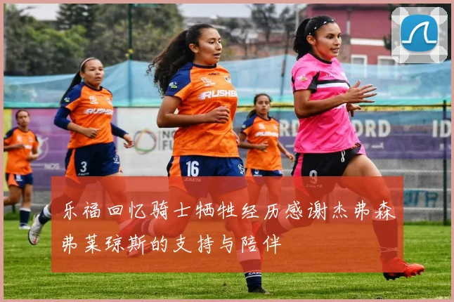 乐福回忆骑士牺牲经历感谢杰弗森弗莱琼斯的支持与陪伴
