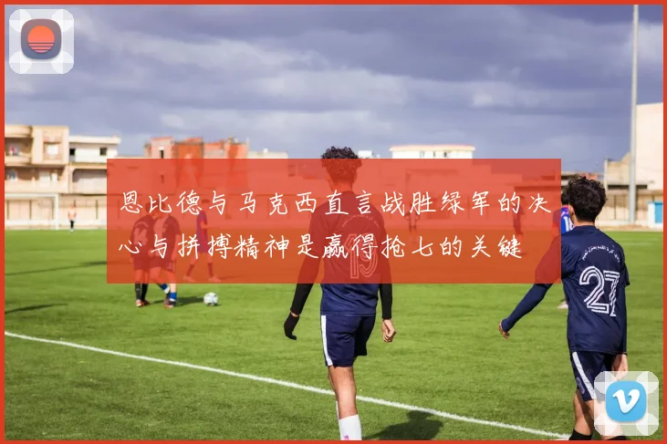恩比德与马克西直言战胜绿军的决心与拼搏精神是赢得抢七的关键