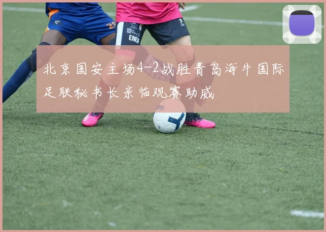北京国安主场4-2战胜青岛海牛国际足联秘书长亲临观赛助威