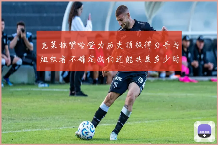 克莱称赞哈登为历史顶级得分手与组织者不确定我们还能共度多少时光
