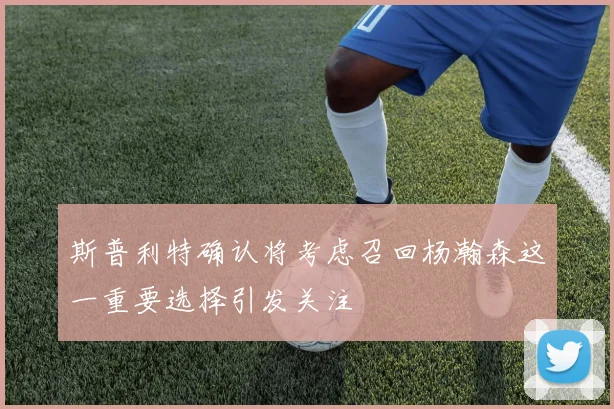 斯普利特确认将考虑召回杨瀚森这一重要选择引发关注