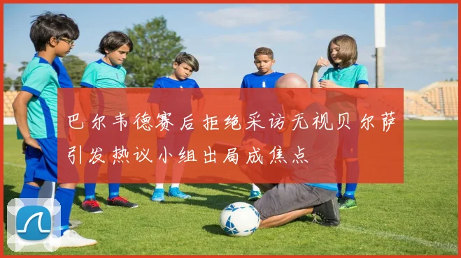 巴尔韦德赛后拒绝采访无视贝尔萨引发热议小组出局成焦点