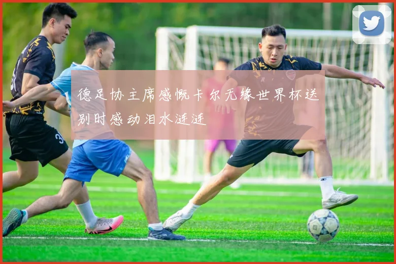 德足协主席感慨卡尔无缘世界杯送别时感动泪水涟涟