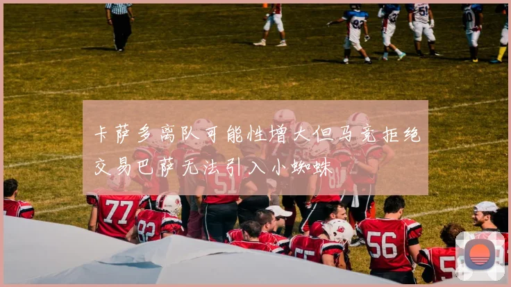 卡萨多离队可能性增大但马竞拒绝交易巴萨无法引入小蜘蛛