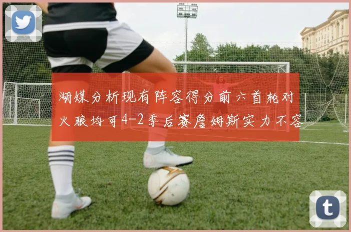 湖媒分析现有阵容得分前六首轮对火狼均可4-2季后赛詹姆斯实力不容小觑