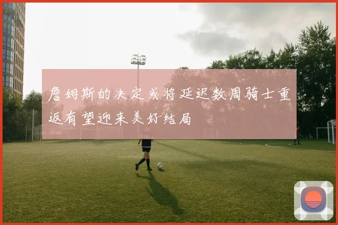 詹姆斯的决定或将延迟数周骑士重返有望迎来美好结局