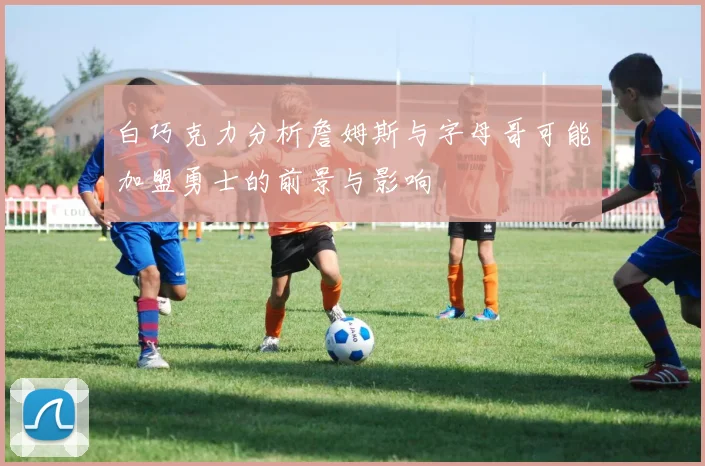 白巧克力分析詹姆斯与字母哥可能加盟勇士的前景与影响