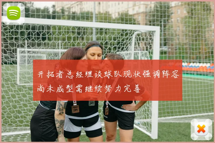 开拓者总经理谈球队现状强调阵容尚未成型需继续努力完善
