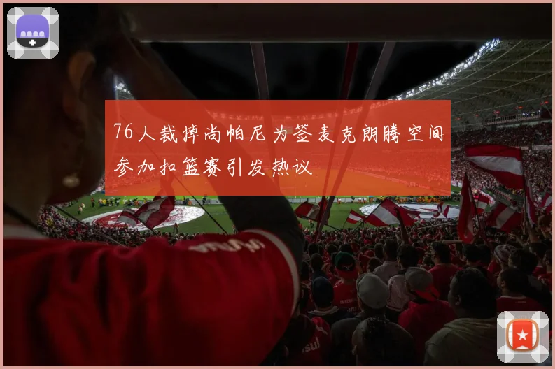 76人裁掉尚帕尼为签麦克朗腾空间参加扣篮赛引发热议