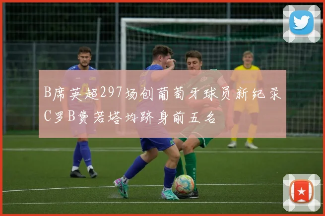 B席英超297场创葡萄牙球员新纪录C罗B费若塔均跻身前五名