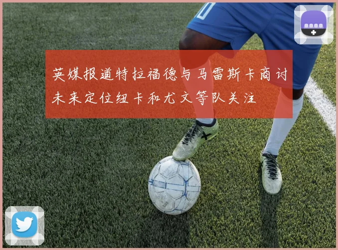 英媒报道特拉福德与马雷斯卡商讨未来定位纽卡和尤文等队关注