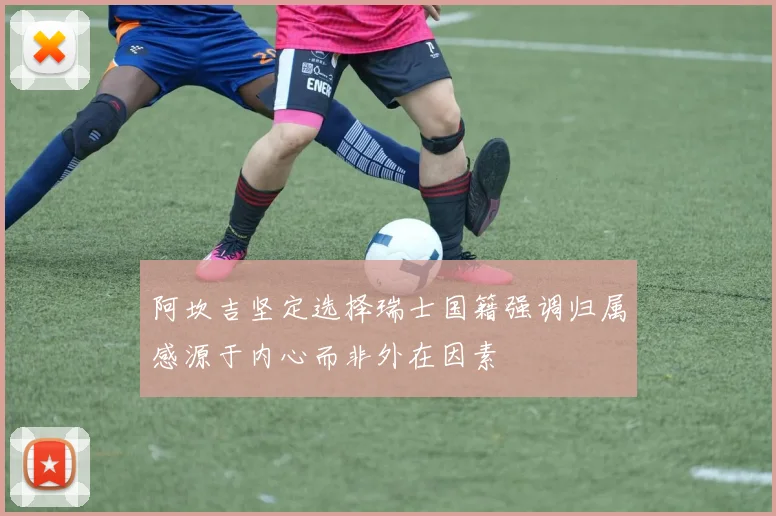 阿坎吉坚定选择瑞士国籍强调归属感源于内心而非外在因素