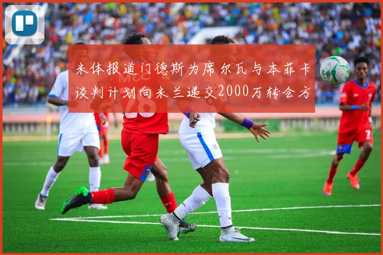 米体报道门德斯为席尔瓦与本菲卡谈判计划向米兰递交2000万转会方案